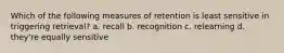 Which of the following measures of retention is least sensitive in triggering retrieval? a. recall b. recognition c. relearning d. they're equally sensitive