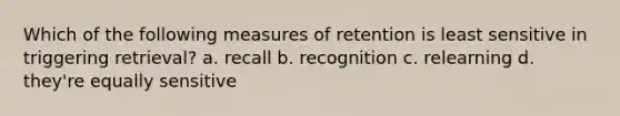 Which of the following measures of retention is least sensitive in triggering retrieval? a. recall b. recognition c. relearning d. they're equally sensitive