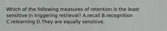 Which of the following measures of retention is the least sensitive in triggering retrieval? A.recall B.recognition C.relearning D.They are equally sensitive.