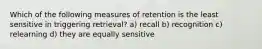 Which of the following measures of retention is the least sensitive in triggering retrieval? a) recall b) recognition c) relearning d) they are equally sensitive