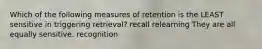 Which of the following measures of retention is the LEAST sensitive in triggering retrieval? recall relearning They are all equally sensitive. recognition