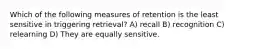 Which of the following measures of retention is the least sensitive in triggering retrieval? A) recall B) recognition C) relearning D) They are equally sensitive.