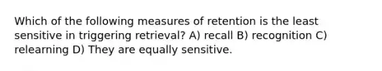 Which of the following measures of retention is the least sensitive in triggering retrieval? A) recall B) recognition C) relearning D) They are equally sensitive.