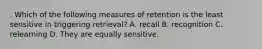 . Which of the following measures of retention is the least sensitive in triggering retrieval? A. recall B. recognition C. relearning D. They are equally sensitive.