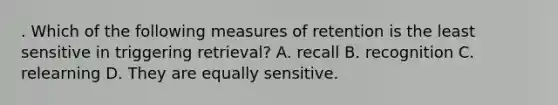 . Which of the following measures of retention is the least sensitive in triggering retrieval? A. recall B. recognition C. relearning D. They are equally sensitive.