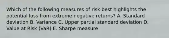 Which of the following measures of risk best highlights the potential loss from extreme negative returns? A. Standard deviation B. Variance C. Upper partial standard deviation D. Value at Risk (VaR) E. Sharpe measure