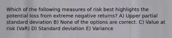 Which of the following measures of risk best highlights the potential loss from extreme negative returns? A) Upper partial standard deviation B) None of the options are correct. C) Value at risk (VaR) D) Standard deviation E) Variance