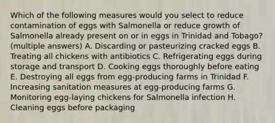 Which of the following measures would you select to reduce contamination of eggs with Salmonella or reduce growth of Salmonella already present on or in eggs in Trinidad and Tobago? (multiple answers) A. Discarding or pasteurizing cracked eggs B. Treating all chickens with antibiotics C. Refrigerating eggs during storage and transport D. Cooking eggs thoroughly before eating E. Destroying all eggs from egg-producing farms in Trinidad F. Increasing sanitation measures at egg-producing farms G. Monitoring egg-laying chickens for Salmonella infection H. Cleaning eggs before packaging