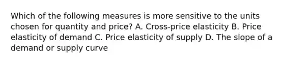 Which of the following measures is more sensitive to the units chosen for quantity and price? A. Cross-price elasticity B. Price elasticity of demand C. Price elasticity of supply D. The slope of a demand or supply curve