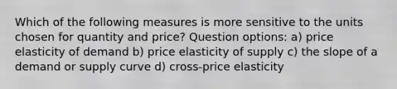 Which of the following measures is more sensitive to the units chosen for quantity and price? Question options: a) price elasticity of demand b) price elasticity of supply c) the slope of a demand or supply curve d) cross-price elasticity