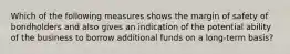 Which of the following measures shows the margin of safety of bondholders and also gives an indication of the potential ability of the business to borrow additional funds on a long-term basis?