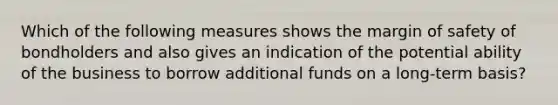 Which of the following measures shows the margin of safety of bondholders and also gives an indication of the potential ability of the business to borrow additional funds on a long-term basis?