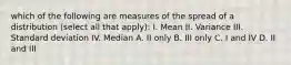 which of the following are measures of the spread of a distribution (select all that apply): I. Mean II. Variance III. Standard deviation IV. Median A. II only B. III only C. I and IV D. II and III