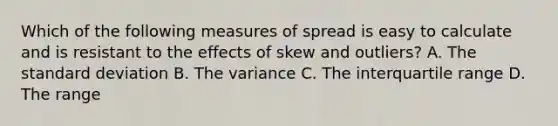 Which of the following measures of spread is easy to calculate and is resistant to the effects of skew and outliers? A. The standard deviation B. The variance C. The interquartile range D. The range