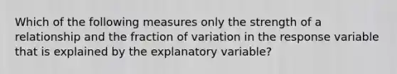 Which of the following measures only the strength of a relationship and the fraction of variation in the response variable that is explained by the explanatory variable?