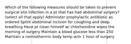 Which of the following measures should be taken to prevent surgical site infection in a pt that has had abdominal surgery? (select all that apply) Administer prophylactic antibiotic as ordered Splint abdominal incision for coughing and deep breathing Have pt clean himself w/ chlorhexidine wipes the morning of surgery Maintain a blood glucose less than 250 Maintain a normothermic body temp w/in 1 hour of surgery