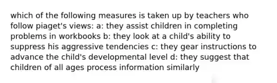 which of the following measures is taken up by teachers who follow piaget's views: a: they assist children in completing problems in workbooks b: they look at a child's ability to suppress his aggressive tendencies c: they gear instructions to advance the child's developmental level d: they suggest that children of all ages process information similarly