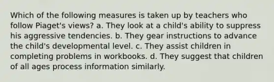 Which of the following measures is taken up by teachers who follow Piaget's views? a. They look at a child's ability to suppress his aggressive tendencies. b. They gear instructions to advance the child's developmental level. c. They assist children in completing problems in workbooks. d. They suggest that children of all ages process information similarly.