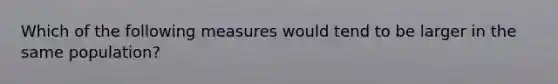 Which of the following measures would tend to be larger in the same population?