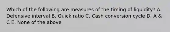 Which of the following are measures of the timing of liquidity? A. Defensive interval B. Quick ratio C. Cash conversion cycle D. A & C E. None of the above