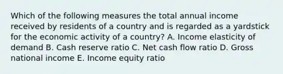 Which of the following measures the total annual income received by residents of a country and is regarded as a yardstick for the economic activity of a country? A. Income elasticity of demand B. Cash reserve ratio C. Net cash flow ratio D. Gross national income E. Income equity ratio