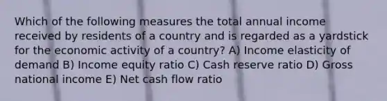 Which of the following measures the total annual income received by residents of a country and is regarded as a yardstick for the economic activity of a country? A) Income elasticity of demand B) Income equity ratio C) Cash reserve ratio D) Gross national income E) Net cash flow ratio