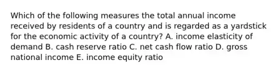 Which of the following measures the total annual income received by residents of a country and is regarded as a yardstick for the economic activity of a country? A. income elasticity of demand B. cash reserve ratio C. net cash flow ratio D. gross national income E. income equity ratio