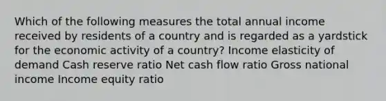 Which of the following measures the total annual income received by residents of a country and is regarded as a yardstick for the economic activity of a country? Income elasticity of demand Cash reserve ratio Net cash flow ratio Gross national income Income equity ratio