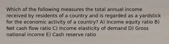 Which of the following measures the total annual income received by residents of a country and is regarded as a yardstick for the economic activity of a country? A) Income equity ratio B) Net cash flow ratio C) Income elasticity of demand D) Gross national income E) Cash reserve ratio