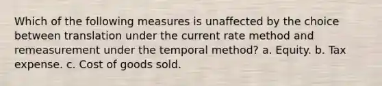 Which of the following measures is unaffected by the choice between translation under the current rate method and remeasurement under the temporal method? a. Equity. b. Tax expense. c. Cost of goods sold.