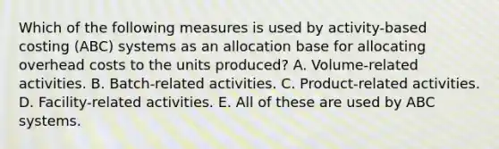 Which of the following measures is used by activity-based costing (ABC) systems as an allocation base for allocating overhead costs to the units produced? A. Volume-related activities. B. Batch-related activities. C. Product-related activities. D. Facility-related activities. E. All of these are used by ABC systems.