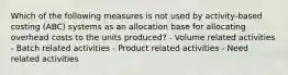 Which of the following measures is not used by activity-based costing (ABC) systems as an allocation base for allocating overhead costs to the units produced? - Volume related activities - Batch related activities - Product related activities - Need related activities