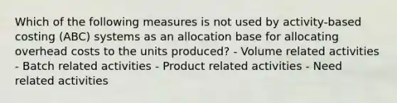 Which of the following measures is not used by activity-based costing (ABC) systems as an allocation base for allocating overhead costs to the units produced? - Volume related activities - Batch related activities - Product related activities - Need related activities