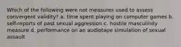 Which of the following were not measures used to assess convergent validity? a. time spent playing on computer games b. self-reports of past sexual aggression c. hostile masculinity measure d. performance on an audiotape simulation of sexual assault