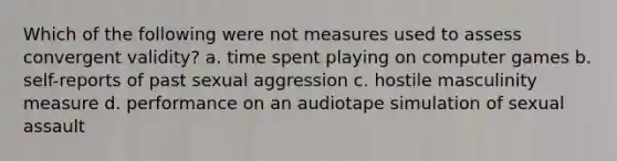 Which of the following were not measures used to assess convergent validity? a. time spent playing on computer games b. self-reports of past sexual aggression c. hostile masculinity measure d. performance on an audiotape simulation of sexual assault