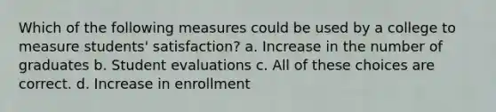 Which of the following measures could be used by a college to measure students' satisfaction? a. Increase in the number of graduates b. Student evaluations c. All of these choices are correct. d. Increase in enrollment