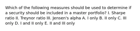 Which of the following measures should be used to determine if a security should be included in a master portfolio? I. Sharpe ratio II. Treynor ratio III. Jensen's alpha A. I only B. II only C. III only D. I and II only E. II and III only