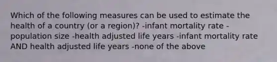 Which of the following measures can be used to estimate the health of a country (or a region)? -infant mortality rate -population size -health adjusted life years -infant mortality rate AND health adjusted life years -none of the above