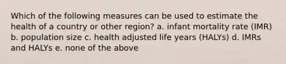 Which of the following measures can be used to estimate the health of a country or other region? a. infant mortality rate (IMR) b. population size c. health adjusted life years (HALYs) d. IMRs and HALYs e. none of the above