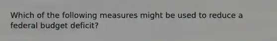 Which of the following measures might be used to reduce a federal budget deficit?