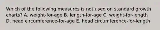 Which of the following measures is not used on standard growth charts? A. weight-for-age B. length-for-age C. weight-for-length D. head circumference-for-age E. head circumference-for-length