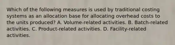 Which of the following measures is used by traditional costing systems as an allocation base for allocating overhead costs to the units produced? A. Volume-related activities. B. Batch-related activities. C. Product-related activities. D. Facility-related activities.