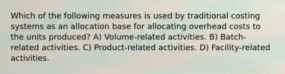 Which of the following measures is used by traditional costing systems as an allocation base for allocating overhead costs to the units produced? A) Volume-related activities. B) Batch-related activities. C) Product-related activities. D) Facility-related activities.