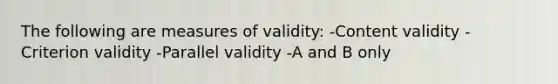 The following are measures of validity: -Content validity -Criterion validity -Parallel validity -A and B only