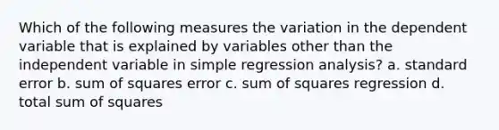 Which of the following measures the variation in the dependent variable that is explained by variables other than the independent variable in simple regression analysis? a. standard error b. sum of squares error c. sum of squares regression d. total sum of squares