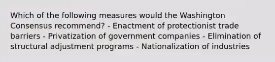 Which of the following measures would the Washington Consensus recommend? - Enactment of protectionist trade barriers - Privatization of government companies - Elimination of structural adjustment programs - Nationalization of industries