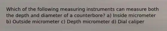 Which of the following measuring instruments can measure both the depth and diameter of a counterbore? a) Inside micrometer b) Outside micrometer c) Depth micrometer d) Dial caliper