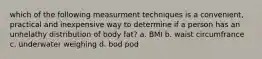 which of the following measurment techniques is a convenient, practical and inexpensive way to determine if a person has an unhelathy distribution of body fat? a. BMI b. waist circumfrance c. underwater weighing d. bod pod