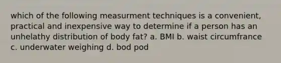 which of the following measurment techniques is a convenient, practical and inexpensive way to determine if a person has an unhelathy distribution of body fat? a. BMI b. waist circumfrance c. underwater weighing d. bod pod