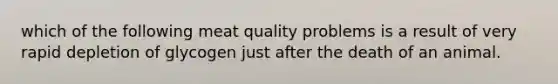 which of the following meat quality problems is a result of very rapid depletion of glycogen just after the death of an animal.